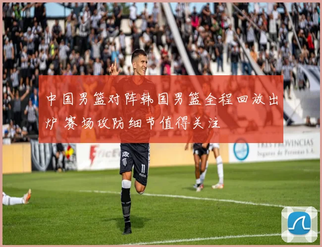 中国男篮对阵韩国男篮全程回放出炉 赛场攻防细节值得关注