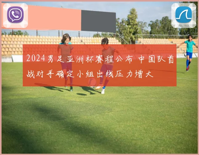 2024男足亚洲杯赛程公布 中国队首战对手确定小组出线压力增大