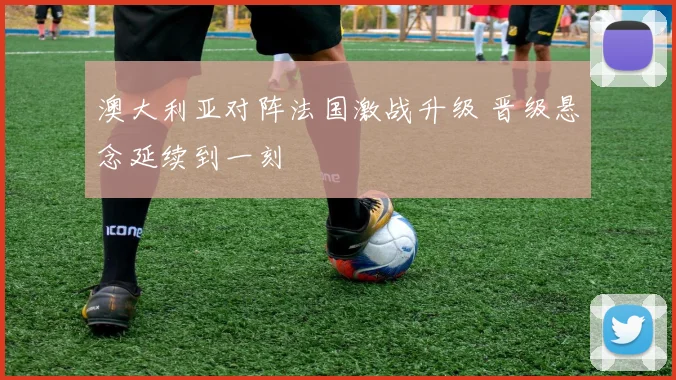 澳大利亚对阵法国激战升级 晋级悬念延续到一刻