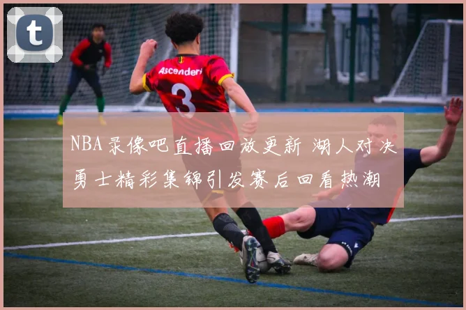 NBA录像吧直播回放更新 湖人对决勇士精彩集锦引发赛后回看热潮