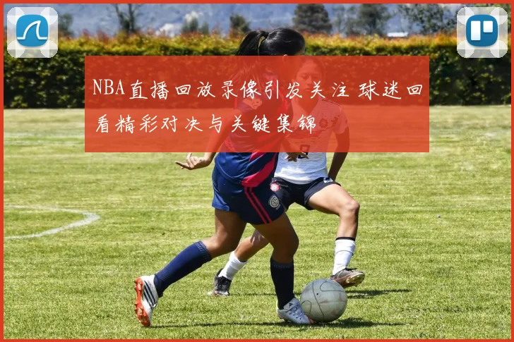 NBA直播回放录像引发关注 球迷回看精彩对决与关键集锦