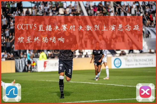 CCTV5直播决赛对决激烈上演悬念延续至终场哨响