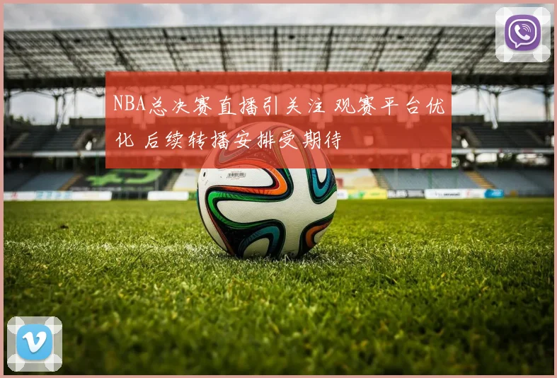 NBA总决赛直播引关注 观赛平台优化 后续转播安排受期待