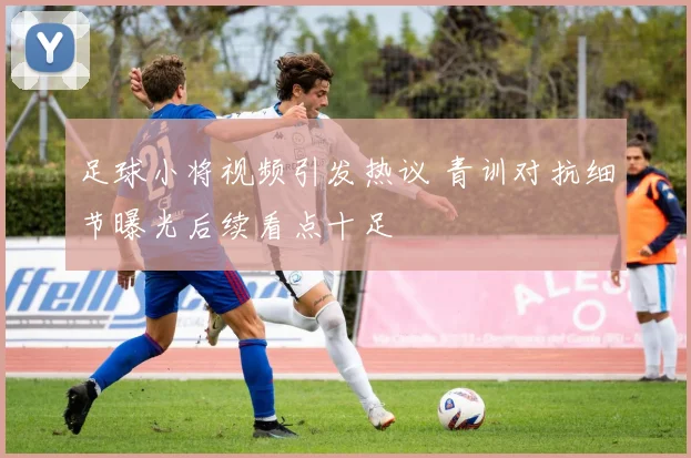 足球小将视频引发热议 青训对抗细节曝光后续看点十足