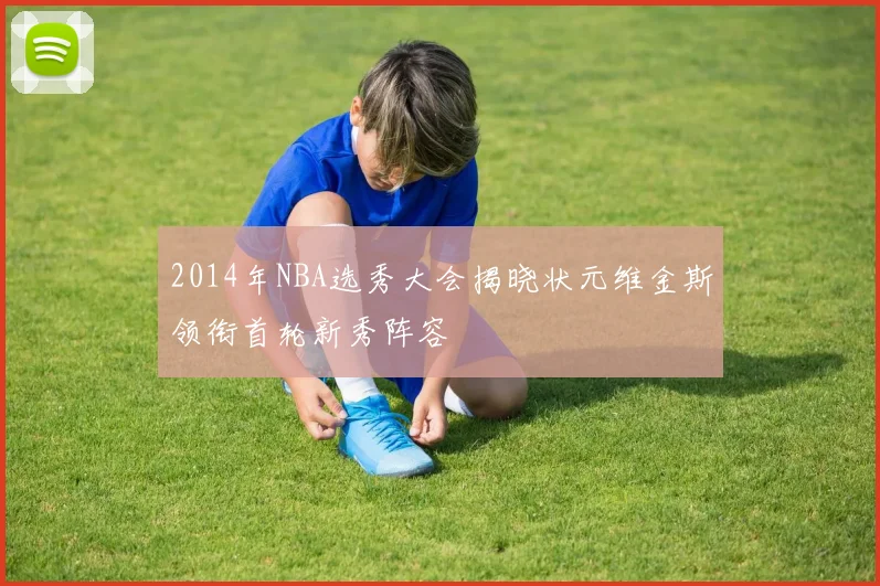 2014年NBA选秀大会揭晓状元维金斯领衔首轮新秀阵容