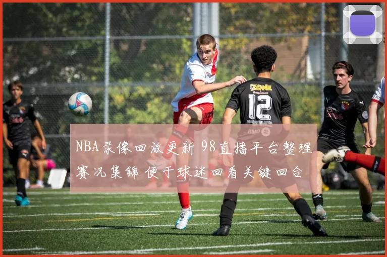 NBA录像回放更新 98直播平台整理赛况集锦 便于球迷回看关键回合