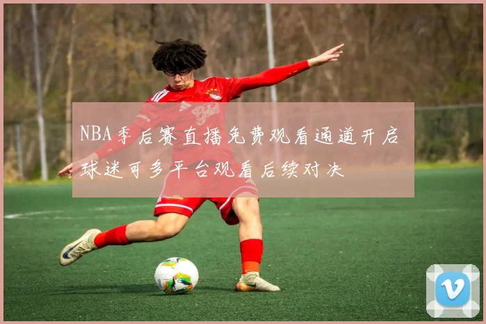 NBA季后赛直播免费观看通道开启 球迷可多平台观看后续对决