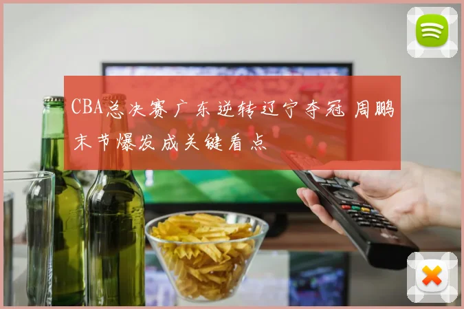 CBA总决赛广东逆转辽宁夺冠 周鹏末节爆发成关键看点